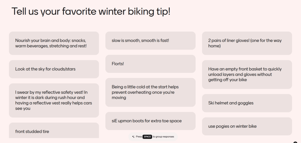 Tell us your favorite winter biking tip! Responses: Nourish your brain and body: snacks, warm beverages, stretching, and rest! Look at the sky for clouds/stars. I swear by my reflective safety vest! In winter it is dark during rush hour and having a reflective vest really helps cars see you. Front studded tire. Slow is smooth, smooth is fast! Florts! (fleece shorts). Being a little cold at the start helps prevent overheating once you're moving. size up on boots for extra toe space. Two pairs of liner gloves (one for the way home). Have an empty front basket to quickly unload layers and gloves without getting off your bike. Ski helmet and goggles. Use pogies on winter bike.